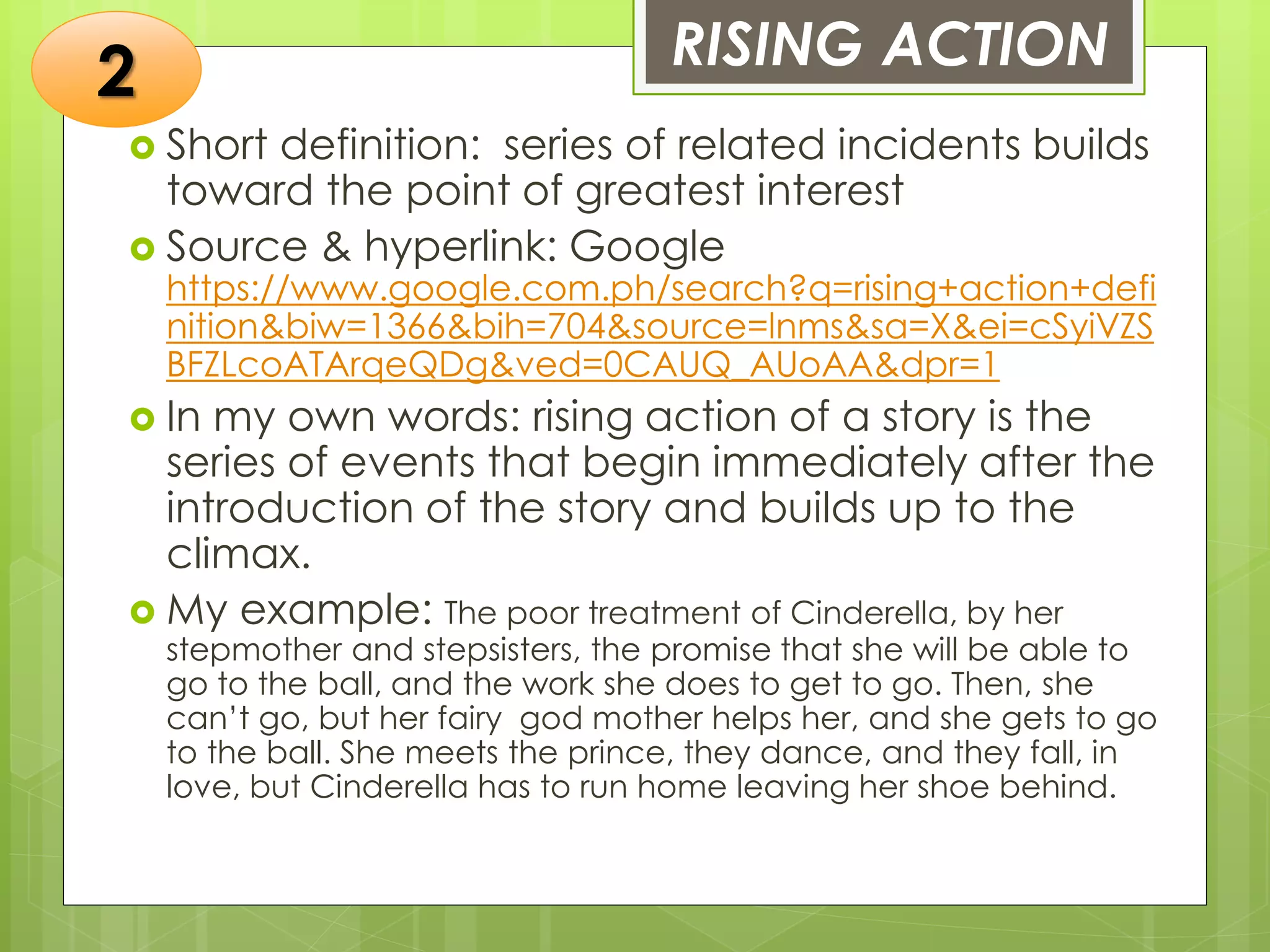 RISING ACTION
 Short definition: series of related incidents builds
toward the point of greatest interest
 Source & hyperlink: Google
https://www.google.com.ph/search?q=rising+action+defi
nition&biw=1366&bih=704&source=lnms&sa=X&ei=cSyiVZS
BFZLcoATArqeQDg&ved=0CAUQ_AUoAA&dpr=1
 In my own words: rising action of a story is the
series of events that begin immediately after the
introduction of the story and builds up to the
climax.
 My example: The poor treatment of Cinderella, by her
stepmother and stepsisters, the promise that she will be able to
go to the ball, and the work she does to get to go. Then, she
can’t go, but her fairy god mother helps her, and she gets to go
to the ball. She meets the prince, they dance, and they fall, in
love, but Cinderella has to run home leaving her shoe behind.
2
 