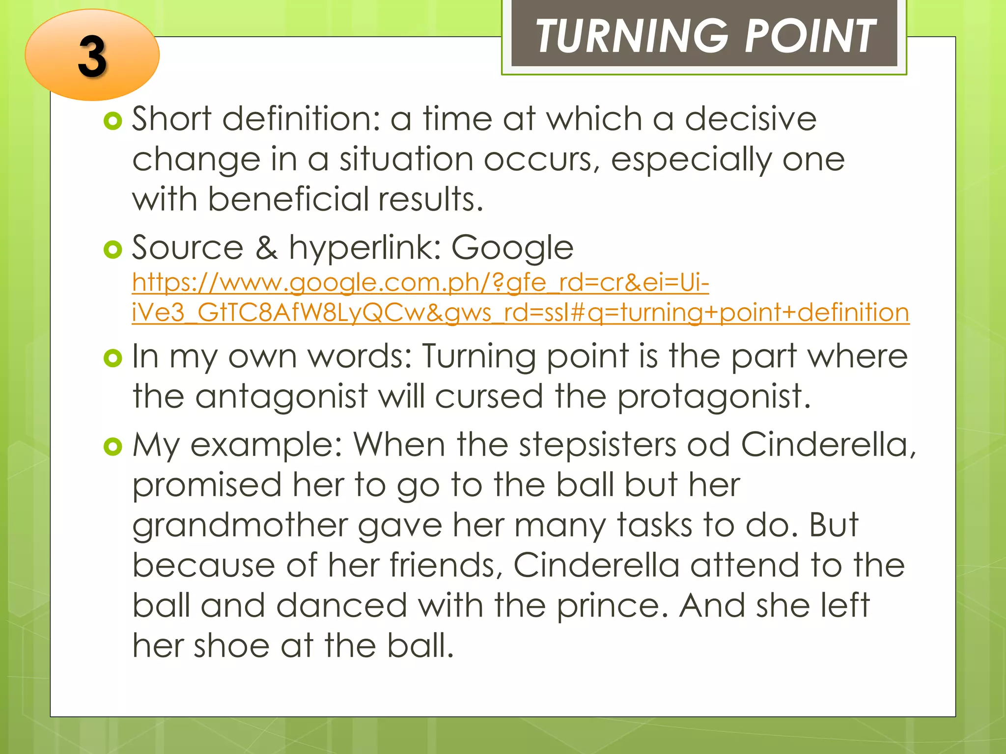 TURNING POINT
 Short definition: a time at which a decisive
change in a situation occurs, especially one
with beneficial results.
 Source & hyperlink: Google
https://www.google.com.ph/?gfe_rd=cr&ei=Ui-
iVe3_GtTC8AfW8LyQCw&gws_rd=ssl#q=turning+point+definition
 In my own words: Turning point is the part where
the antagonist will cursed the protagonist.
 My example: When the stepsisters od Cinderella,
promised her to go to the ball but her
grandmother gave her many tasks to do. But
because of her friends, Cinderella attend to the
ball and danced with the prince. And she left
her shoe at the ball.
3
 