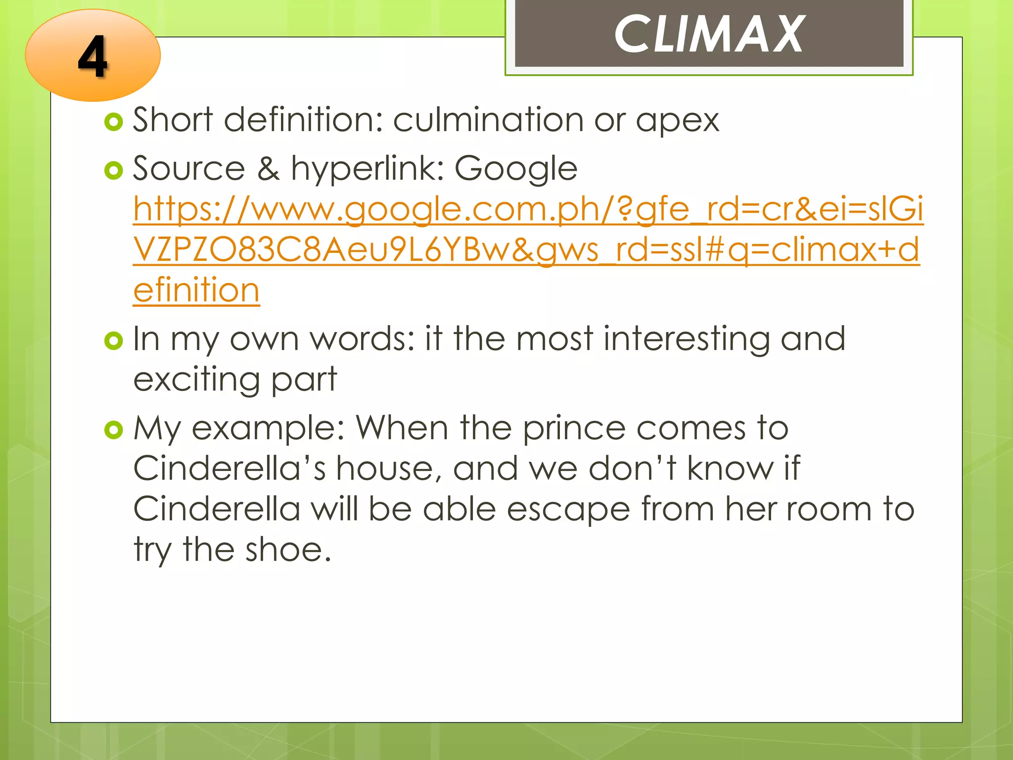 CLIMAX
 Short definition: culmination or apex
 Source & hyperlink: Google
https://www.google.com.ph/?gfe_rd=cr&ei=slGi
VZPZO83C8Aeu9L6YBw&gws_rd=ssl#q=climax+d
efinition
 In my own words: it the most interesting and
exciting part
 My example: When the prince comes to
Cinderella’s house, and we don’t know if
Cinderella will be able escape from her room to
try the shoe.
4
 