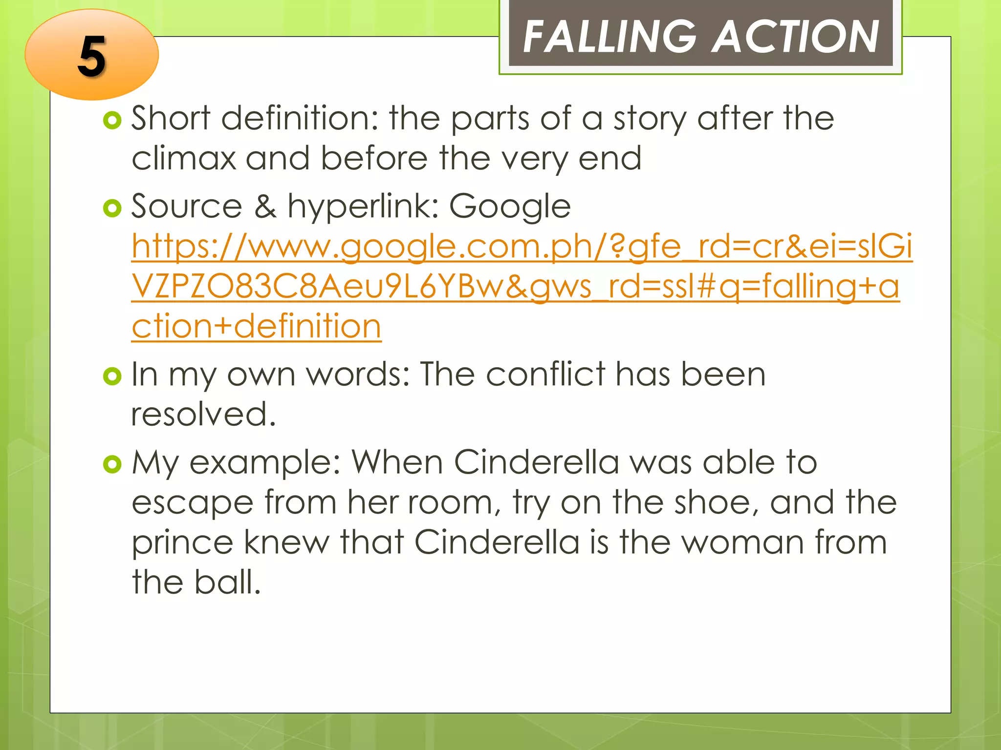 FALLING ACTION
 Short definition: the parts of a story after the
climax and before the very end
 Source & hyperlink: Google
https://www.google.com.ph/?gfe_rd=cr&ei=slGi
VZPZO83C8Aeu9L6YBw&gws_rd=ssl#q=falling+a
ction+definition
 In my own words: The conflict has been
resolved.
 My example: When Cinderella was able to
escape from her room, try on the shoe, and the
prince knew that Cinderella is the woman from
the ball.
5
 