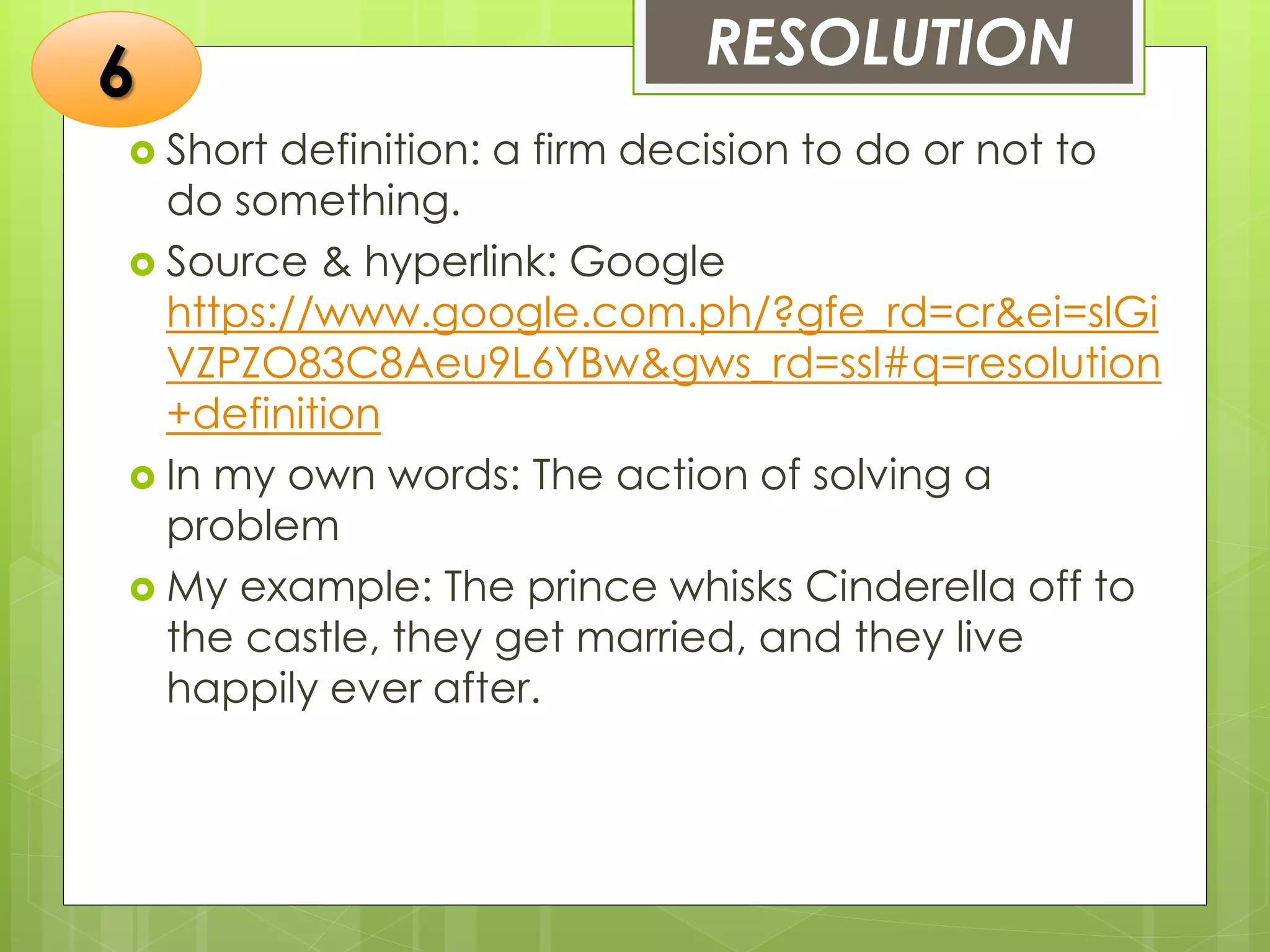 RESOLUTION
 Short definition: a firm decision to do or not to
do something.
 Source & hyperlink: Google
https://www.google.com.ph/?gfe_rd=cr&ei=slGi
VZPZO83C8Aeu9L6YBw&gws_rd=ssl#q=resolution
+definition
 In my own words: The action of solving a
problem
 My example: The prince whisks Cinderella off to
the castle, they get married, and they live
happily ever after.
6
 