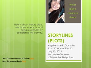 STORYLINES
(PLOTS)
Argelle Mae E. Gonzales
BSMT2C Humanities 13
July 10, 2015
Mr. Jaime Cabrera
CEU Manila, Philippines
I learn about literary plots,
electronic research, and
citing references by
completing this activity.
Never
miss a
chance to
dance
See: Common Genres of Fiction here
See: Homework Guide here
 