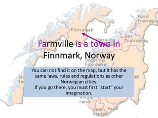Farmville is a town in
    Finnmark, Norway
You can not find it on the map, but it has the
 same laws, rules and regulations as other
              Norwegian cities.
 If you go there, you must first "start" your
                imagination.
 