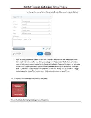 Helpful Tips and Techniques for Storyline 2
be changedto normal whenthe variable Lesson2Complete istrue,andsoon.
3. Each lessonbuttonneedstohave a state for “Complete”toshow the userthe progressthey
have made inthe lesson.For one client, we addagreencheckmarkto the button.All buttons
musthave the same appearance wheninthe completedstate.Toshow thisstate,youwill adda
triggerthat changes the state of eachbuttonto complete whenthe correspondingvariable is
true. So,whenthe usercompleteslesson1,the variable will change andyouwill have atrigger
that changesthe state of the buttonwhenthe Lesson1Complete variable istrue.
Thisexample showsthe first2lessonsbeingcomplete:
Thisis whatthe buttoncomplete triggershouldlooklike:
 