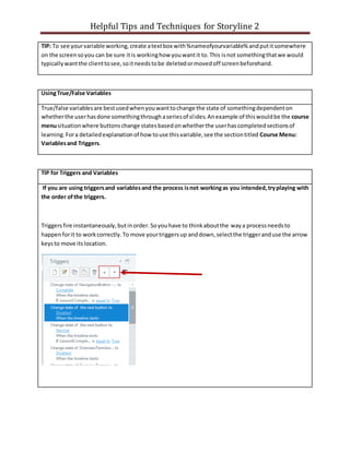 Helpful Tips and Techniques for Storyline 2
TIP: To see yourvariable working,create atextbox with%nameofyourvariable% andputitsomewhere
on the screensoyou can be sure itis workinghow youwantit to.This isnot somethingthatwe would
typicallywantthe clienttosee,soitneedstobe deletedormovedoff screenbeforehand.
UsingTrue/False Variables
True/false variablesare bestusedwhenyouwanttochange the state of somethingdependenton
whetherthe userhasdone somethingthroughaseriesof slides.Anexample of thiswouldbe the course
menusituationwhere buttonschange statesbasedonwhetherthe userhascompletedsectionsof
learning.Fora detailedexplanationof how touse thisvariable,see the sectiontitled Course Menu:
Variablesand Triggers.
TIP for Triggers and Variables
If you are using triggersand variablesand the process isnot workingas you intended,tryplaying with
the order ofthe triggers.
Triggersfire instantaneously,butinorder.Soyouhave to thinkaboutthe waya processneedsto
happenforit to workcorrectly.To move yourtriggersup anddown,selectthe triggeranduse the arrow
keysto move itslocation.
 