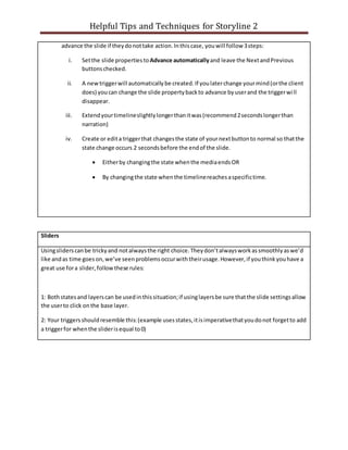 Helpful Tips and Techniques for Storyline 2
advance the slide if theydonottake action.Inthiscase, youwill follow 3steps:
i. Setthe slide propertiesto Advance automaticallyand leave the NextandPrevious
buttonschecked.
ii. A newtriggerwill automaticallybe created.If youlaterchange yourmind(orthe client
does) youcan change the slide propertybackto advance byuserand the triggerwill
disappear.
iii. Extendyourtimelineslightlylongerthanitwas(recommend2secondslongerthan
narration)
iv. Create or edita triggerthat changesthe state of yournextbuttonto normal so thatthe
state change occurs 2 secondsbefore the endof the slide.
 Eitherby changingthe state whenthe mediaendsOR
 By changingthe state whenthe timelinereachesaspecifictime.
Sliders
Usingsliderscanbe trickyand notalwaysthe right choice.Theydon’talwaysworkassmoothlyaswe’d
like andas time goes on,we’ve seenproblemsoccurwiththeirusage.However,if youthinkyouhave a
great use fora slider,follow these rules:
1: Bothstatesand layerscan be usedinthissituation;if usinglayersbe sure thatthe slide settingsallow
the userto click onthe base layer.
2: Your triggersshouldresemble this:(example usesstates,itisimperativethatyoudonot forgetto add
a triggerfor whenthe sliderisequal to0)
 