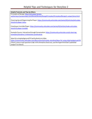 Helpful Tips and Techniques for Storyline 2
Helpful Tutorials and Tips by Others
Principlesof Design: http://articulate-heroes-
authoring.s3.amazonaws.com/Nicole/Demos/DesignPrinciples/PrinciplesofDesign2-output/story.html
CleaningUpand Organizingthe Player: https://community.articulate.com/series/41/articles/articulate-
storyline-player-menu
Creatingan Invisible Player: https://community.articulate.com/series/41/articles/make-articulate-
storyline-player-invisible
Example Course:InteractivethroughConversation:https://community.articulate.com/e-learning-
examples/storyline-2-interactive-conversation
Ideasforusingbackgroundfill (withphoto) onslides:
https://community.articulate.com/discussions/articulate-storyline/ideas-for-using-slide-background-fill
(There isalsoa neat questionslide inthisthreadtocheckout,use the hyperlinktitled“published
output”to viewit)
 