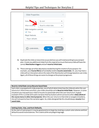 Helpful Tips and Techniques for Storyline 2
4. Duplicate the slide asmanytimesasyoubelieve youwill needaccordingtoyourproject
plan.Create anyadditional slidesfromthe original toensure thateveryslide will have the
correct Nextbutton triggers andwill resetto initial state.
5. These settingscanall be adjustedasneededduringthe creationof yourproject.For
example,yourCourse Menuwill probablyneedto resume savedstate. Or, youmay have a
slide withaninteractionwhere the state of the Nextbuttonwill change basedonuserclicks.
Again,all of these thingsare easiertochange as the projectprogresses.
Resetto Initial State versusResume Saved State
Each slide isequippedwithslide properties,one of whichdetermineshow the slideactswhenthe user
returnsto it.Nine timesoutof ten,yourslidesshouldbe setto Resetto Initial State.However,insome
situationsyoumaywantyour slide toresume itssavedstate whenthe userreturnstoit.A good
example of thisisaslide withaudionarrationthathas buttonswhichconnecttoother slides(thinkof
the course menu in otherclientprojects).Whenthe user returnsto thatslide tonavigate elsewhere,
she will notwantto hear the narrationagain.So,slidesdesignedlike thisshouldalways resume their
saved state.
Setting Color, Size, and Font Defaults.
At the start of eachprojectit maybe goodpractice to beginbycreatinga custom colorscheme andfont
defaulttoavoidinconsistencies.Thisisdone atthe verybeginningstage.
 