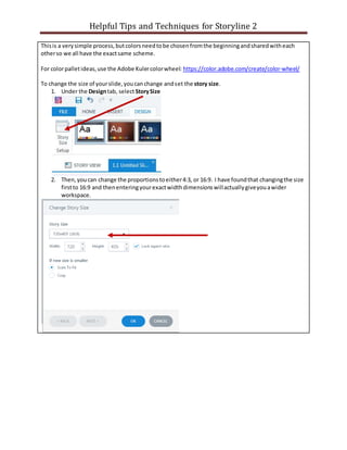 Helpful Tips and Techniques for Storyline 2
Thisis a verysimple process,butcolorsneedtobe chosenfromthe beginningandsharedwitheach
otherso we all have the exactsame scheme.
For colorpalletideas,use the Adobe Kulercolorwheel: https://color.adobe.com/create/color-wheel/
To change the size of yourslide,youcanchange andset the story size.
1. Under the Designtab, selectStorySize
2. Then,youcan change the proportionstoeither4:3, or 16:9. I have foundthat changingthe size
firstto 16:9 and thenenteringyourexactwidthdimensionswillactuallygiveyouawider
workspace.
 