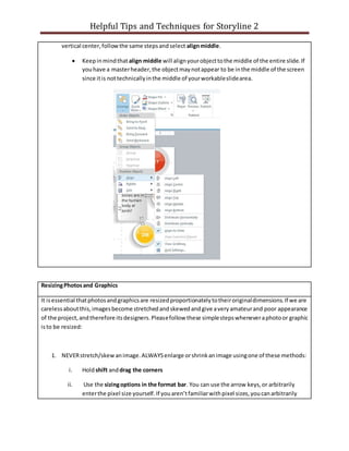 Helpful Tips and Techniques for Storyline 2
vertical center,followthe same stepsandselect alignmiddle.
 Keepinmindthat align middle will alignyourobjecttothe middle of the entire slide.If
youhave a masterheader,the objectmaynotappear to be inthe middle of the screen
since itis nottechnicallyinthe middle of yourworkableslidearea.
ResizingPhotosand Graphics
It isessential thatphotosandgraphicsare resizedproportionatelytotheiroriginaldimensions.If we are
carelessaboutthis,imagesbecome stretchedandskewedandgive averyamateurand poor appearance
of the project,andtherefore itsdesigners.Pleasefollow these simplestepswheneveraphotoor graphic
isto be resized:
1. NEVERstretch/skewanimage.ALWAYSenlarge orshrinkanimage usingone of these methods:
i. Holdshift anddrag the corners
ii. Use the sizingoptions in the format bar. You can use the arrow keys,or arbitrarily
enterthe pixel size yourself.If youaren’tfamiliarwithpixel sizes,youcanarbitrarily
 