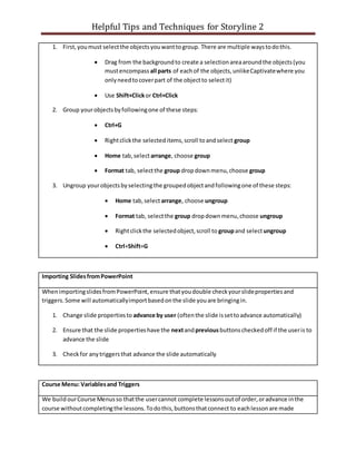 Helpful Tips and Techniques for Storyline 2
1. First,youmust selectthe objectsyouwanttogroup. There are multiple waystodothis.
 Drag from the backgroundto create a selectionareaaroundthe objects(you
mustencompass all parts of eachof the objects,unlikeCaptivatewhere you
onlyneedtocoverpart of the objectto selectit)
 Use Shift+Clickor Ctrl+Click
2. Group yourobjectsbyfollowingone of these steps:
 Ctrl+G
 Rightclickthe selecteditems,scroll toandselect group
 Home tab,selectarrange, choose group
 Format tab, selectthe group dropdownmenu,choose group
3. Ungroup yourobjectsbyselectingthe groupedobjectandfollowingone of these steps:
 Home tab,selectarrange, choose ungroup
 Format tab, selectthe group dropdownmenu,choose ungroup
 Rightclickthe selectedobject,scroll to groupand selectungroup
 Ctrl+Shift+G
Importing SlidesfromPowerPoint
WhenimportingslidesfromPowerPoint,ensure thatyoudouble checkyourslidepropertiesand
triggers.Some will automaticallyimportbasedonthe slide youare bringingin.
1. Change slide propertiesto advance by user (oftenthe slide issettoadvance automatically)
2. Ensure that the slide propertieshave the nextandpreviousbuttonscheckedoff if the useris to
advance the slide
3. Checkfor anytriggersthat advance the slide automatically
Course Menu: Variablesand Triggers
We buildourCourse Menusso thatthe usercannot complete lessonsoutof order,oradvance inthe
course withoutcompletingthe lessons.Todothis,buttonsthatconnect to eachlessonare made
 