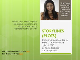 STORYLINES
(PLOTS)
De Leon, Maria Lourdez C.
BSMT2C/Humanities 13
July 15, 2015
Sir Jaime Cabrera
CEU-Philippines
I learn about literary plots,
electronic research, and
citing references by
completing this activity.
“The future
belongs to
those who
believe in
the beauty
of their
dreams”
See: Common Genres of Fiction here
See: Homework Guide here
 