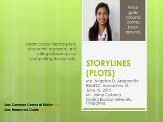 STORYLINES
(PLOTS)
Ma. Angeline D. Aragoncillo
BSMT2C, Humanities 13
June 12, 2015
Mr. Jaime Cabrera
Centro Escolar University,
Philippines
I learn about literary plots,
electronic research, and
citing references by
completing this activity.
What
goes
around
comes
back
around.
See: Common Genres of Fiction here
See: Homework Guide here
 