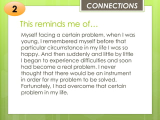 This reminds me of…
Myself facing a certain problem, when I was
young, I remembered myself before that
particular circumstance in my life I was so
happy. And then suddenly and little by little
I began to experience difficulties and soon
had become a real problem. I never
thought that there would be an instrument
in order for my problem to be solved.
Fortunately, I had overcome that certain
problem in my life.
CONNECTIONS
2
 