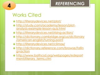 Works Cited
 http://literarydevices.net/plot/
 http://study.com/academy/lesson/plot-
analysis-example-lesson-quiz.html
 http://literarydevices.net/rising-action/
 http://dictionary.cambridge.org/us/dictionary
/american-english/turning-point
 http://literarydevices.net/climax/
 http://dictionary.reference.com/browse/fallin
g+action
 http://www.bathcsd.org/webpages/edepart
ment/literary_terms.cfm
REFERENCING
4
 
