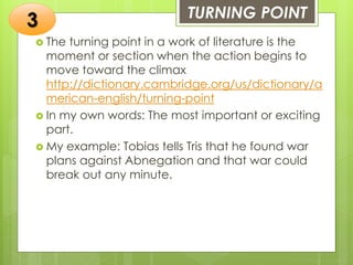 TURNING POINT
 The turning point in a work of literature is the
moment or section when the action begins to
move toward the climax
http://dictionary.cambridge.org/us/dictionary/a
merican-english/turning-point
 In my own words: The most important or exciting
part.
 My example: Tobias tells Tris that he found war
plans against Abnegation and that war could
break out any minute.
3
 