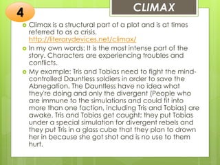 CLIMAX
 Climax is a structural part of a plot and is at times
referred to as a crisis.
http://literarydevices.net/climax/
 In my own words: It is the most intense part of the
story. Characters are experiencing troubles and
conflicts.
 My example: Tris and Tobias need to fight the mind-
controlled Dauntless soldiers in order to save the
Abnegation. The Dauntless have no idea what
they're doing and only the divergent (People who
are immune to the simulations and could fit into
more than one faction, including Tris and Tobias) are
awake. Tris and Tobias get caught; they put Tobias
under a special simulation for divergent rebels and
they put Tris in a glass cube that they plan to drown
her in because she got shot and is no use to them
hurt.
4
 