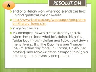 RESOLUTION
 end of a literary work when loose ends are tied
up and questions are answered
 http://www.bathcsd.org/webpages/edepartm
ent/literary_terms.cfm
 In my own words:
 My example: Tris was almost killed by Tobias
whom has no idea what he's doing. Tris helps
Tobias beat the simulation and Tobias shut down
the system so that the Dauntless aren’t under
the simulation any more. Tris, Tobias, Caleb (her
brother), and Tobias's father, escaped through a
train to go to the Amnity compound.
6
 