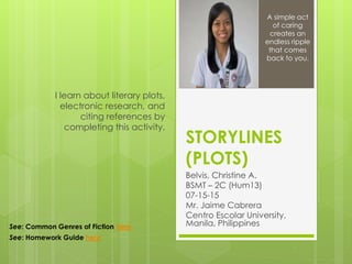 STORYLINES
(PLOTS)
Belvis, Christine A.
BSMT – 2C (Hum13)
07-15-15
Mr. Jaime Cabrera
Centro Escolar University,
Manila, Philippines
I learn about literary plots,
electronic research, and
citing references by
completing this activity.
A simple act
of caring
creates an
endless ripple
that comes
back to you.
See: Common Genres of Fiction here
See: Homework Guide here
 
