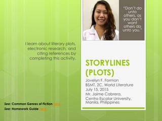 STORYLINES
(PLOTS)
Jovelyn F. Formon
BSMT, 2C, World Literature
July 15, 2015
Mr. Jaime Cabrera,
Centro Escolar University,
Manila, Philippines
I learn about literary plots,
electronic research, and
citing references by
completing this activity.
“Don’t do
unto
others, as
you don’t
want
others do
unto you.”
See: Common Genres of Fiction here
See: Homework Guide here
 