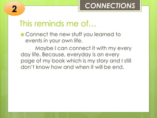 This reminds me of…
 Connect the new stuff you learned to
events in your own life.
Maybe I can connect it with my every
day life. Because, everyday is an every
page of my book which is my story and I still
don’t know how and when it will be end.
CONNECTIONS
2
 