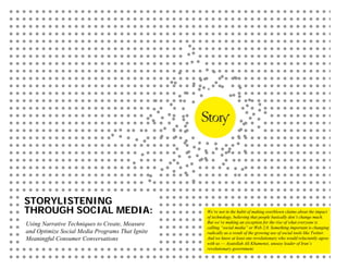 STORYLISTENING
THROUGH SOCIAL MEDIA:                            We’re not in the habit of making overblown claims about the impact
                                                 of technology, believing that people basically don’t change much.
Using Narrative Techniques to Create, Measure    But we’re making an exception for the rise of what everyone is
                                                 calling “social media” or Web 2.0. Something important is changing
and Optimize Social Media Programs That Ignite   radically as a result of the growing use of social tools like Twitter.
Meaningful Consumer Conversations                And we know at least one revolutionary who would reluctantly agree
                                                 with us — Ayatollah Ali Khamenei, uneasy leader of Iran’s
                                                 revolutionary government.
 