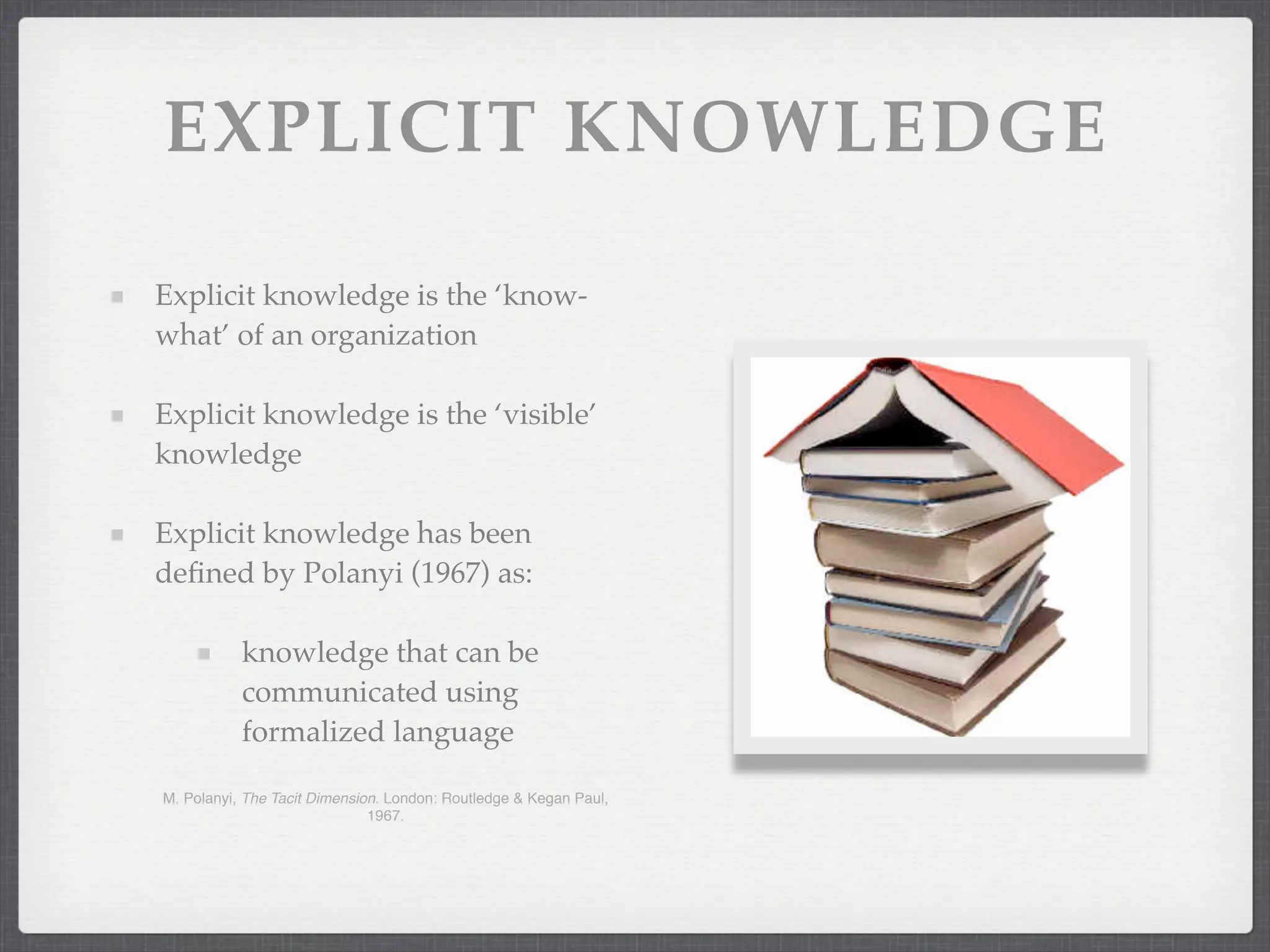 EXPLICIT KNOWLEDGE
Explicit knowledge is the ‘know-
what’ of an organization
Explicit knowledge is the ‘visible’
knowledge
Explicit knowledge has been
defined by Polanyi (1967) as:
knowledge that can be
communicated using
formalized language
M. Polanyi, The Tacit Dimension. London: Routledge & Kegan Paul,
1967.
 