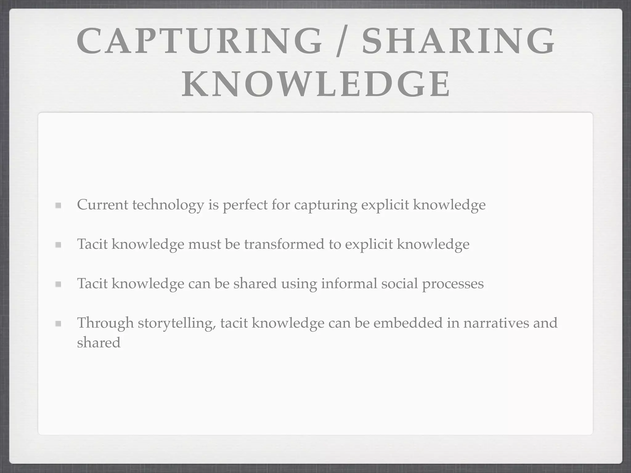 CAPTURING / SHARING
KNOWLEDGE
Current technology is perfect for capturing explicit knowledge
Tacit knowledge must be transformed to explicit knowledge
Tacit knowledge can be shared using informal social processes
Through storytelling, tacit knowledge can be embedded in narratives and
shared
 