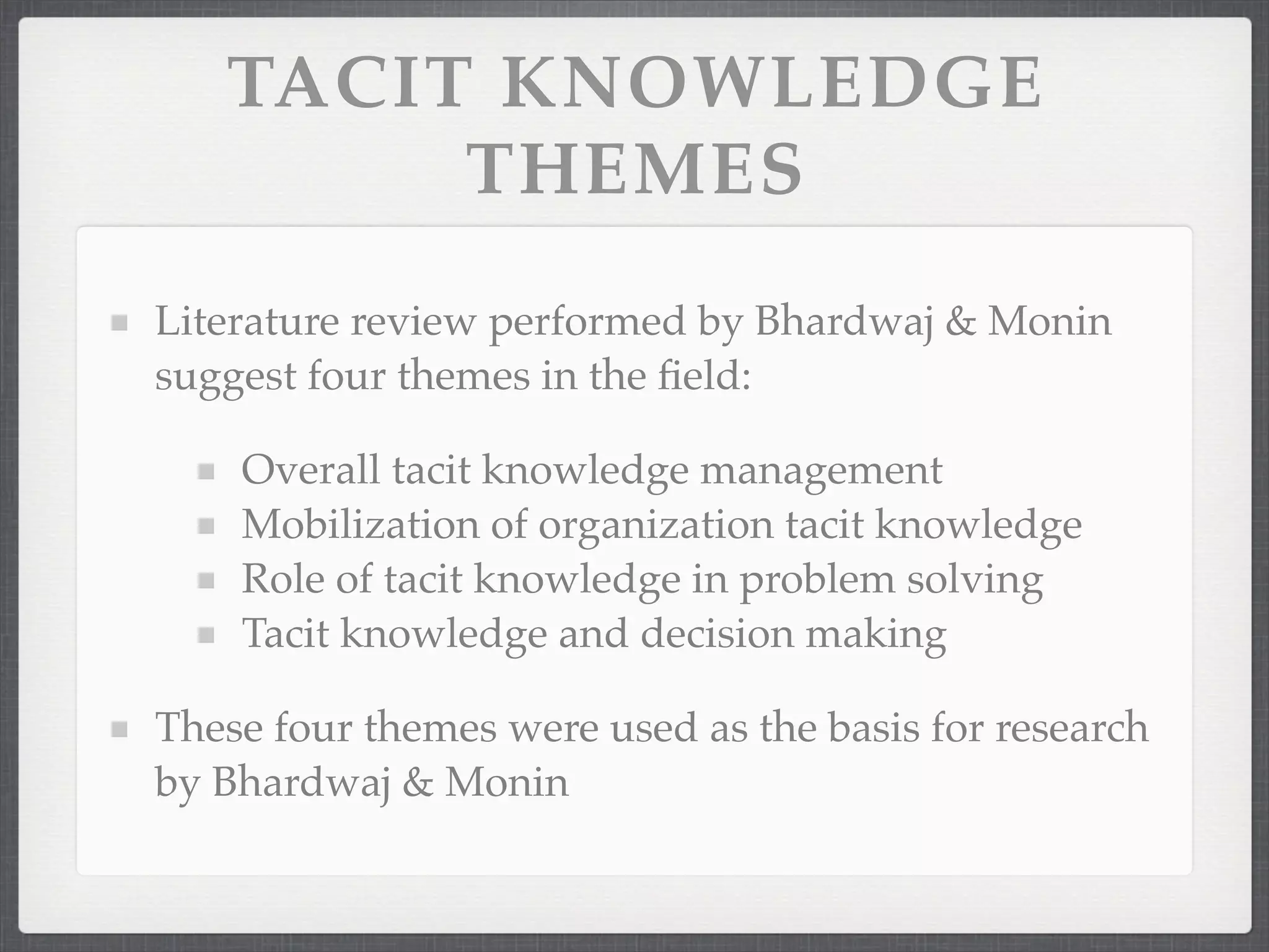 TACIT KNOWLEDGE
THEMES
Literature review performed by Bhardwaj & Monin
suggest four themes in the field:
Overall tacit knowledge management
Mobilization of organization tacit knowledge
Role of tacit knowledge in problem solving
Tacit knowledge and decision making
These four themes were used as the basis for research
by Bhardwaj & Monin
 