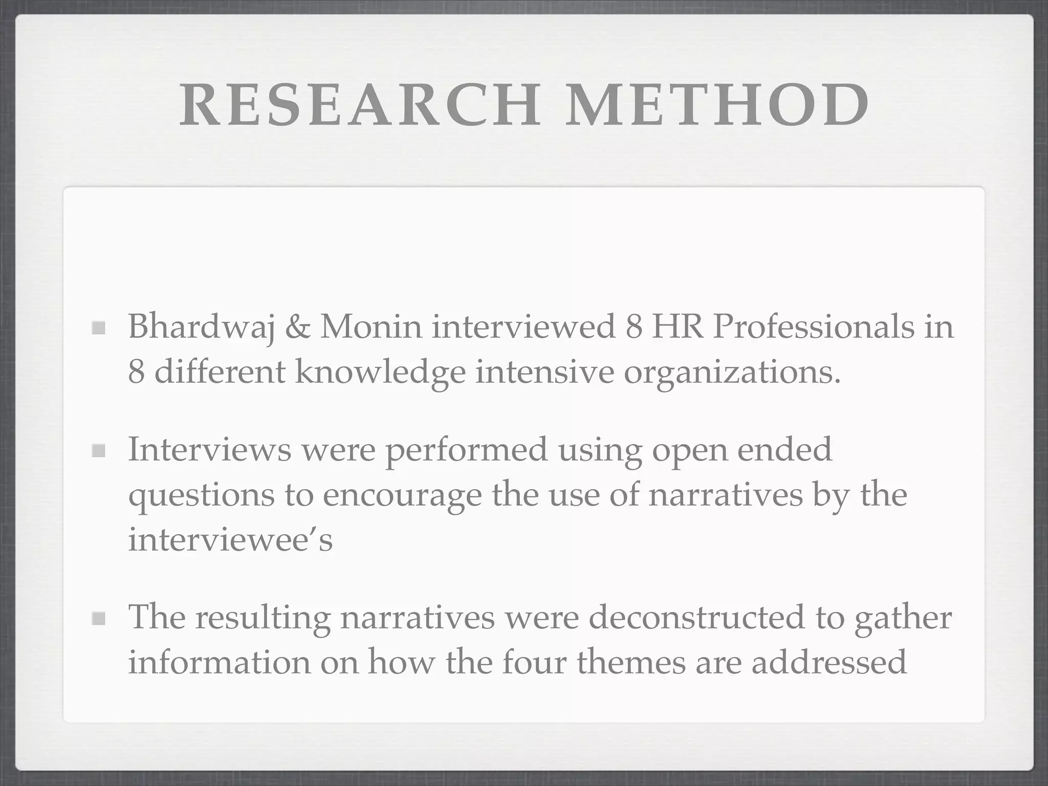 RESEARCH METHOD
Bhardwaj & Monin interviewed 8 HR Professionals in
8 different knowledge intensive organizations.
Interviews were performed using open ended
questions to encourage the use of narratives by the
interviewee’s
The resulting narratives were deconstructed to gather
information on how the four themes are addressed
 