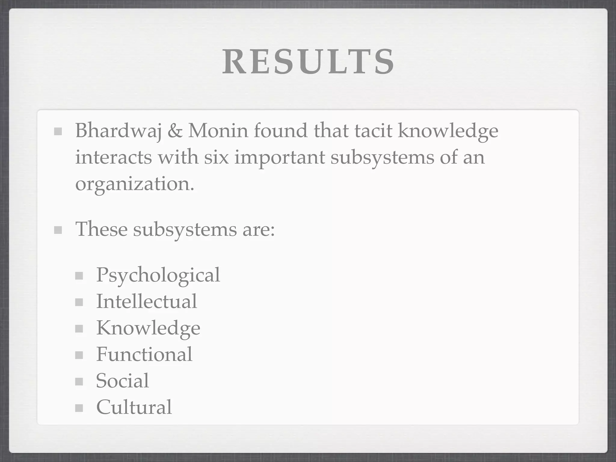 RESULTS
Bhardwaj & Monin found that tacit knowledge
interacts with six important subsystems of an
organization.
These subsystems are:
Psychological
Intellectual
Knowledge
Functional
Social
Cultural
 