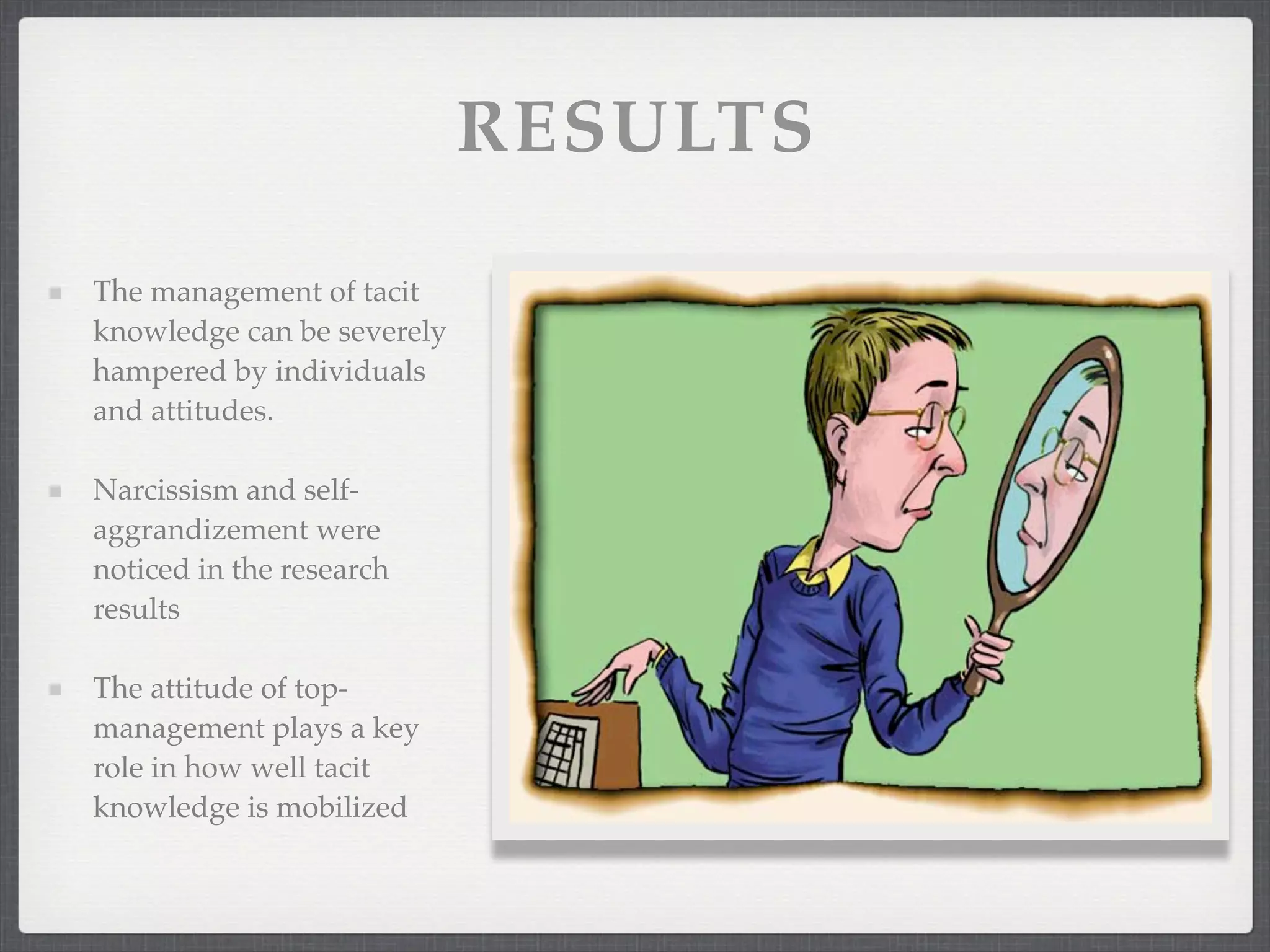 RESULTS
The management of tacit
knowledge can be severely
hampered by individuals
and attitudes.
Narcissism and self-
aggrandizement were
noticed in the research
results
The attitude of top-
management plays a key
role in how well tacit
knowledge is mobilized
 