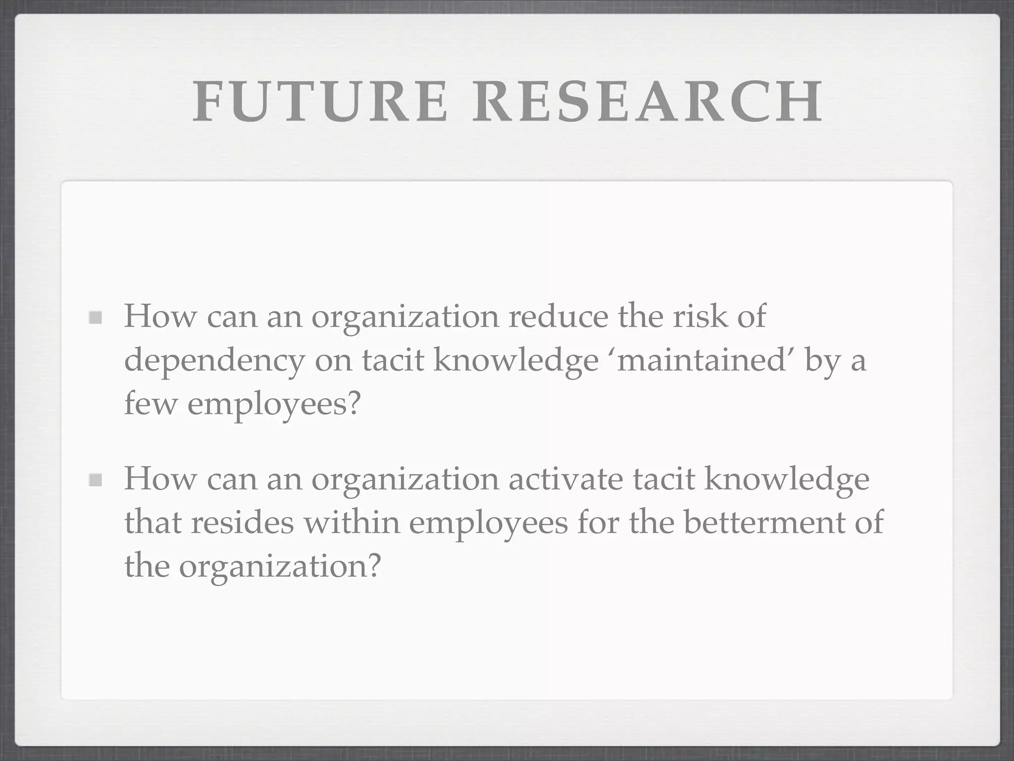 FUTURE RESEARCH
How can an organization reduce the risk of
dependency on tacit knowledge ‘maintained’ by a
few employees?
How can an organization activate tacit knowledge
that resides within employees for the betterment of
the organization?
 