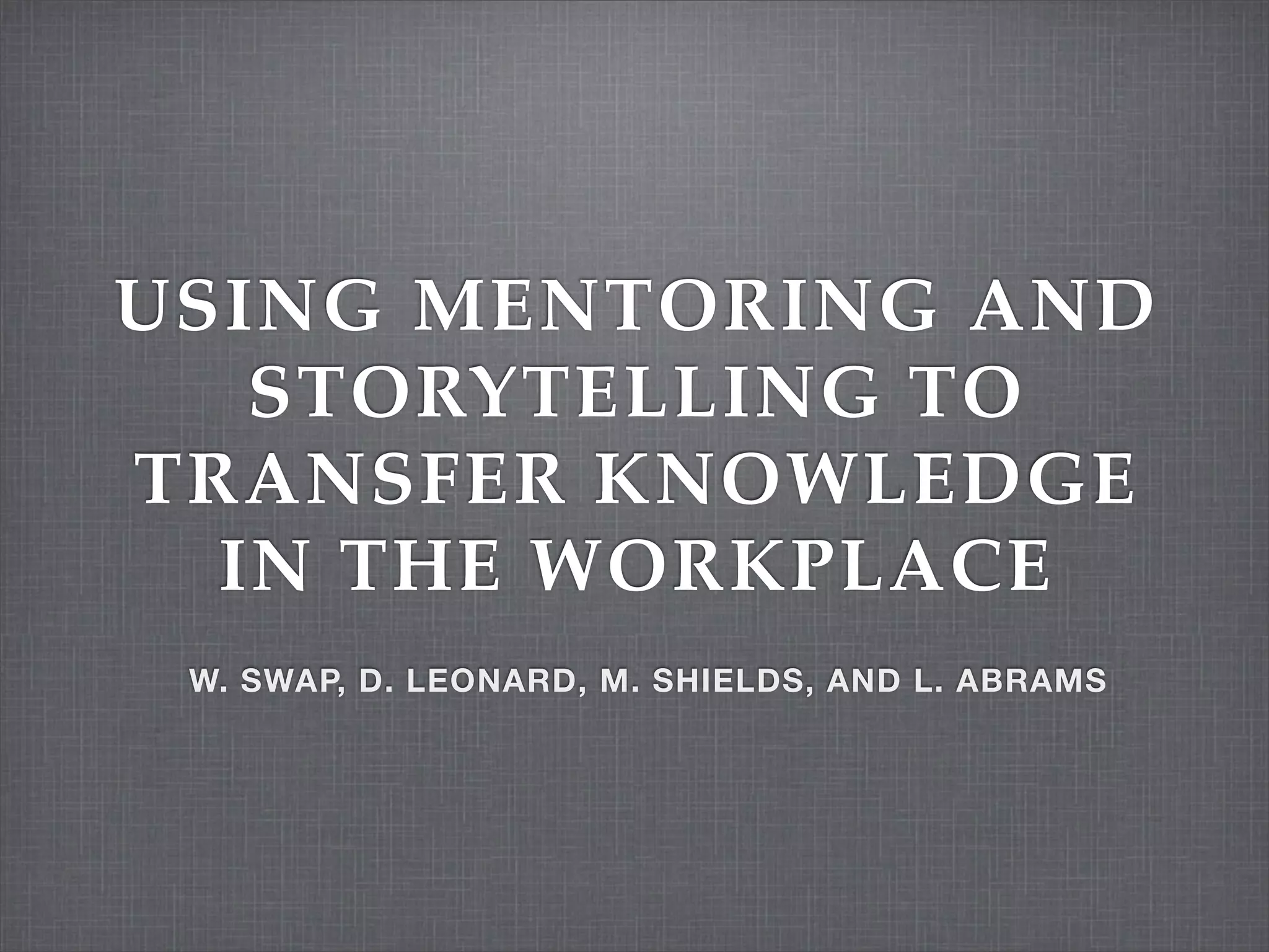 USING MENTORING AND
STORYTELLING TO
TRANSFER KNOWLEDGE
IN THE WORKPLACE
W. SWAP, D. LEONARD, M. SHIELDS, AND L. ABRAMS
 