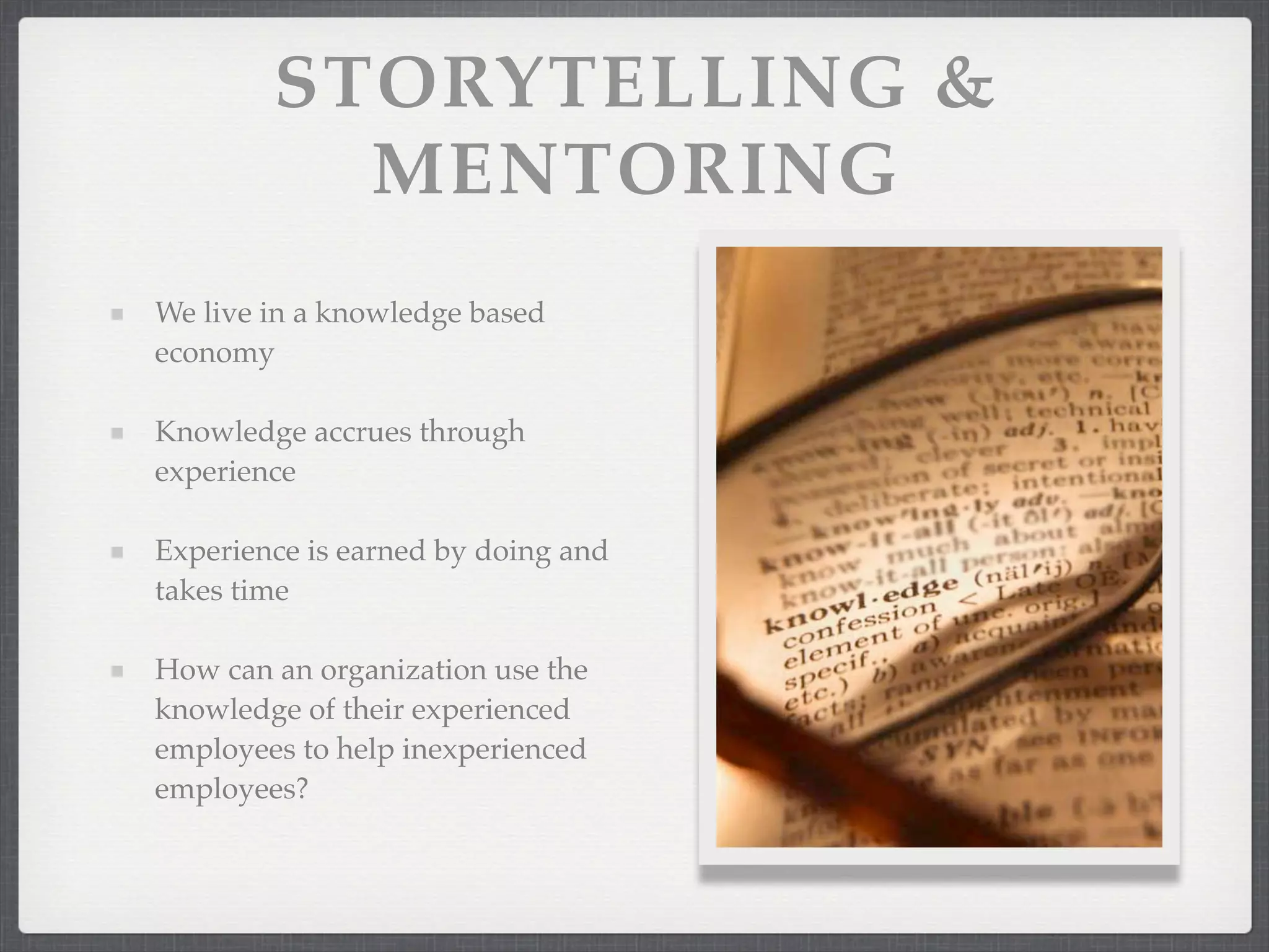 STORYTELLING &
MENTORING
We live in a knowledge based
economy
Knowledge accrues through
experience
Experience is earned by doing and
takes time
How can an organization use the
knowledge of their experienced
employees to help inexperienced
employees?
 