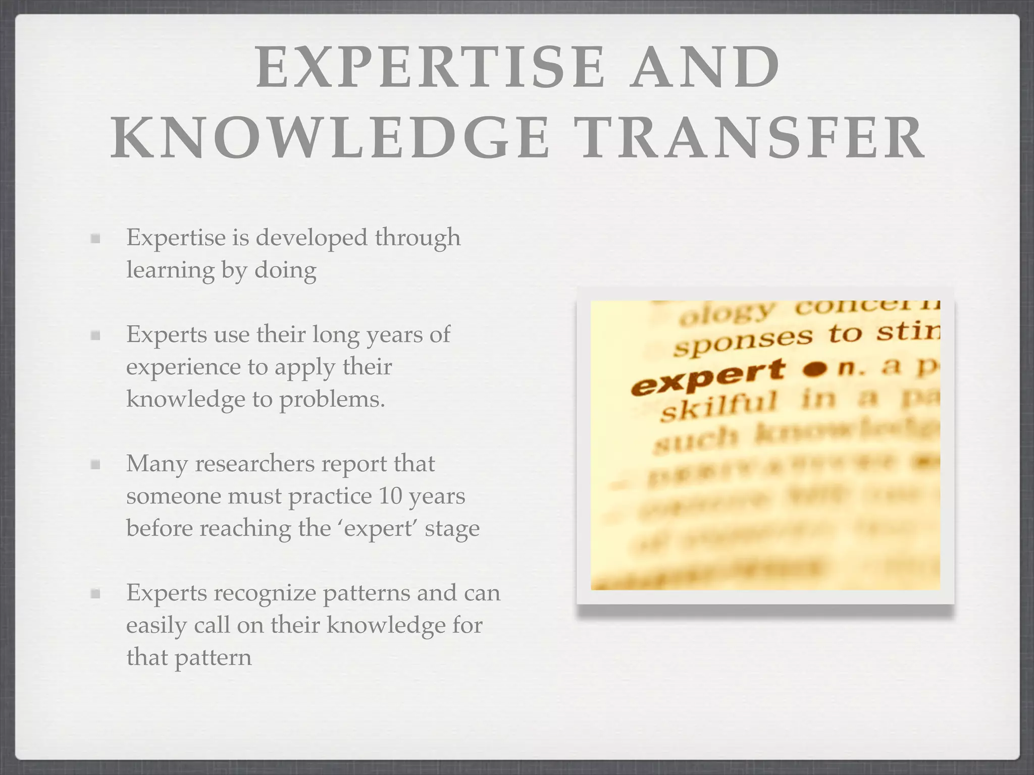 EXPERTISE AND
KNOWLEDGE TRANSFER
Expertise is developed through
learning by doing
Experts use their long years of
experience to apply their
knowledge to problems.
Many researchers report that
someone must practice 10 years
before reaching the ‘expert’ stage
Experts recognize patterns and can
easily call on their knowledge for
that pattern
 