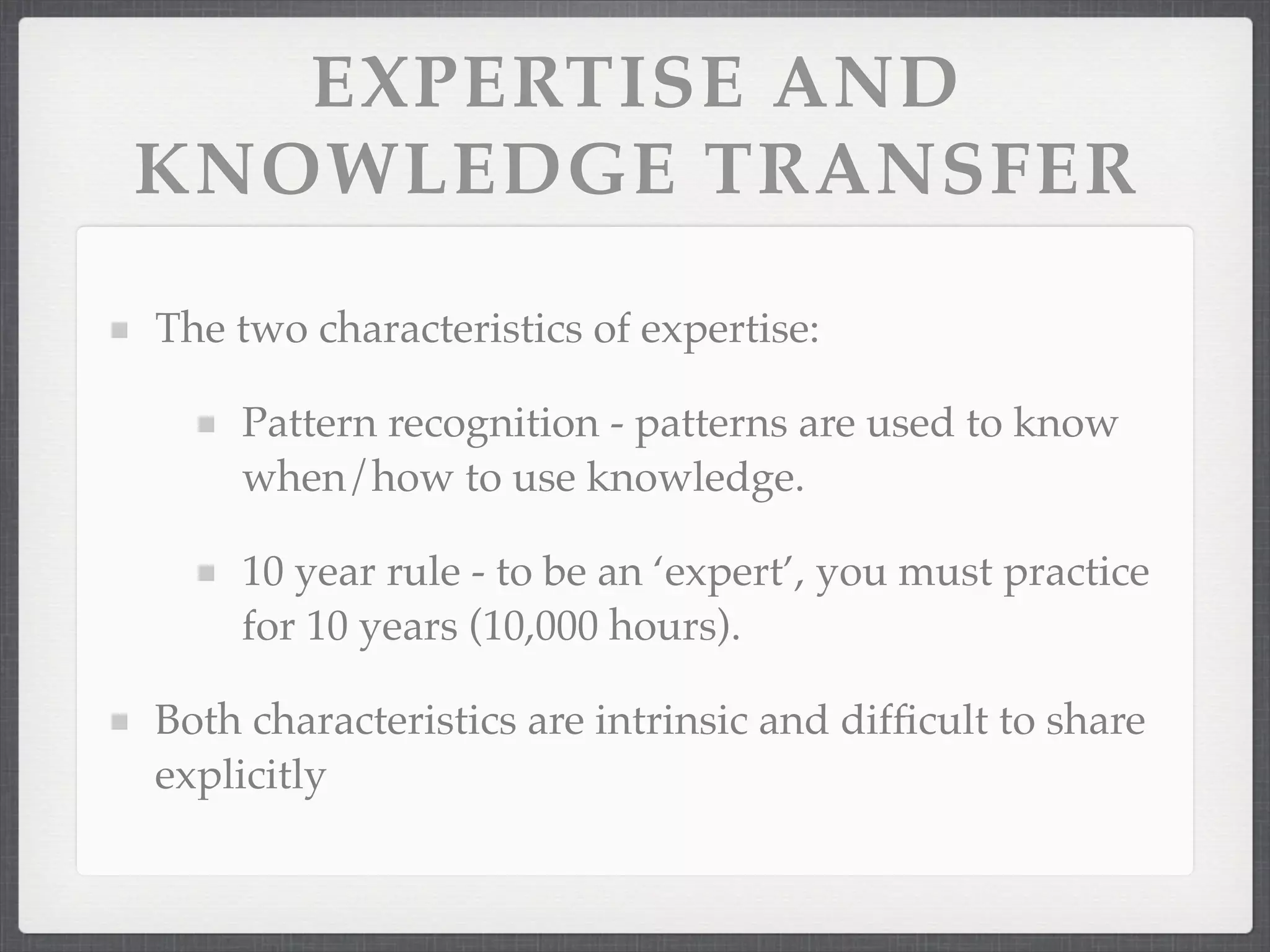 EXPERTISE AND
KNOWLEDGE TRANSFER
The two characteristics of expertise:
Pattern recognition - patterns are used to know
when/how to use knowledge.
10 year rule - to be an ‘expert’, you must practice
for 10 years (10,000 hours).
Both characteristics are intrinsic and difficult to share
explicitly
 