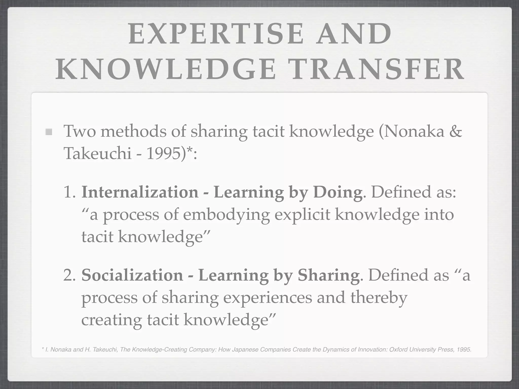 EXPERTISE AND
KNOWLEDGE TRANSFER
Two methods of sharing tacit knowledge (Nonaka &
Takeuchi - 1995)*:
1. Internalization - Learning by Doing. Defined as:
“a process of embodying explicit knowledge into
tacit knowledge”
2. Socialization - Learning by Sharing. Defined as “a
process of sharing experiences and thereby
creating tacit knowledge”
* I. Nonaka and H. Takeuchi, The Knowledge-Creating Company: How Japanese Companies Create the Dynamics of Innovation: Oxford University Press, 1995.
 