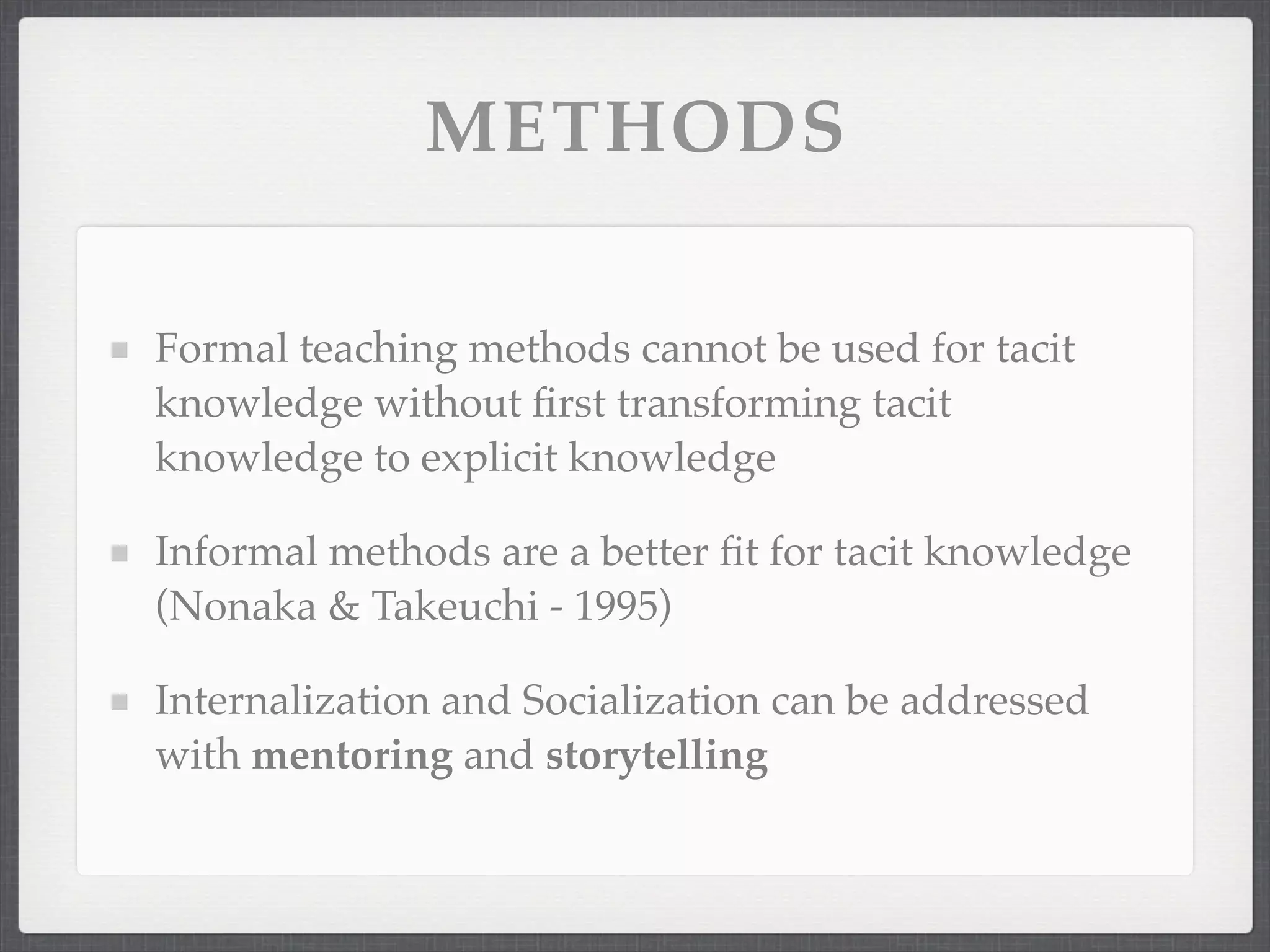 METHODS
Formal teaching methods cannot be used for tacit
knowledge without first transforming tacit
knowledge to explicit knowledge
Informal methods are a better fit for tacit knowledge
(Nonaka & Takeuchi - 1995)
Internalization and Socialization can be addressed
with mentoring and storytelling
 