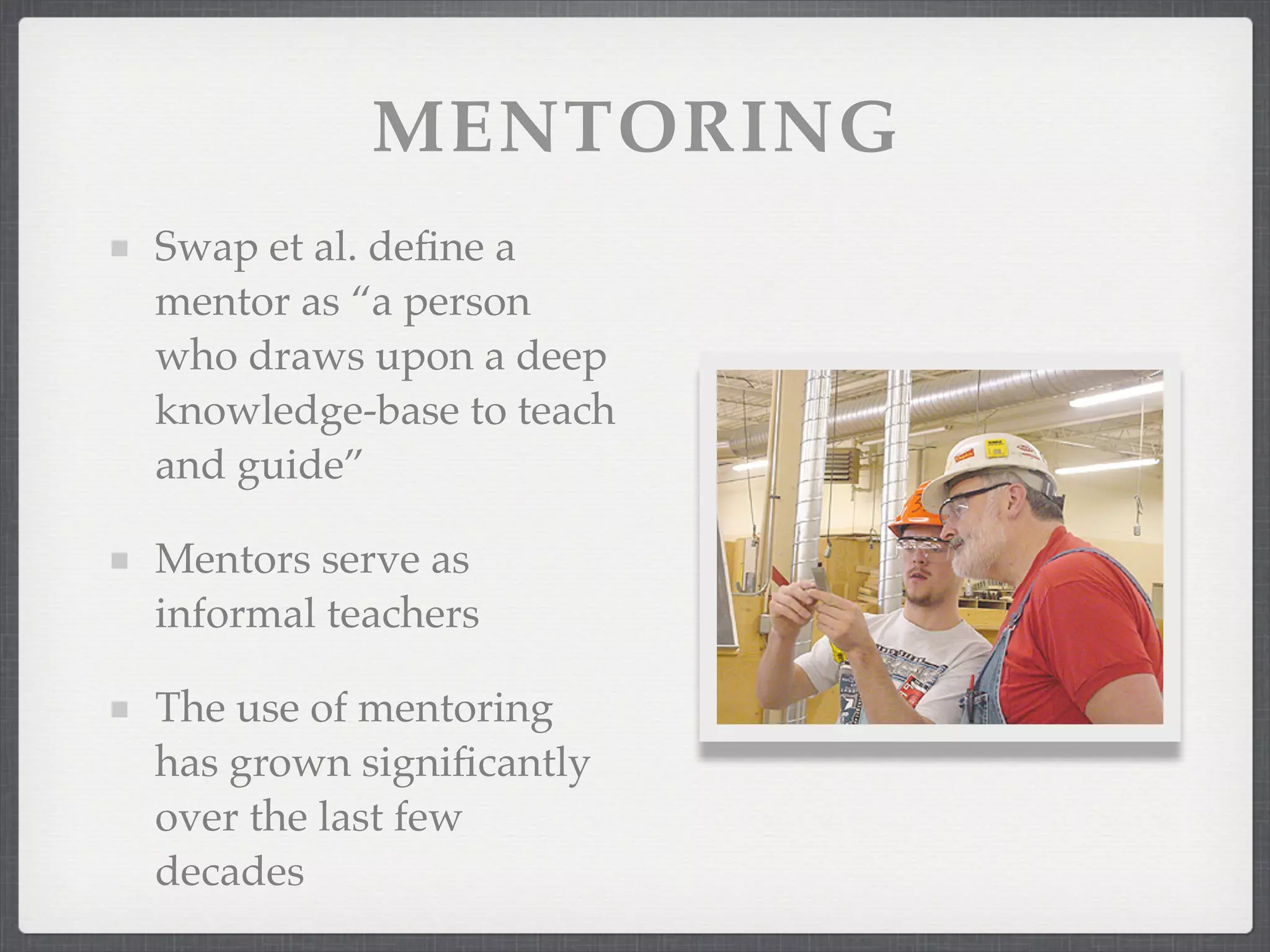MENTORING
Swap et al. define a
mentor as “a person
who draws upon a deep
knowledge-base to teach
and guide”
Mentors serve as
informal teachers
The use of mentoring
has grown significantly
over the last few
decades
 