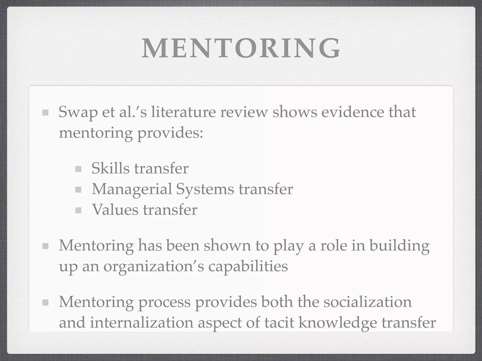 MENTORING
Swap et al.’s literature review shows evidence that
mentoring provides:
Skills transfer
Managerial Systems transfer
Values transfer
Mentoring has been shown to play a role in building
up an organization’s capabilities
Mentoring process provides both the socialization
and internalization aspect of tacit knowledge transfer
 