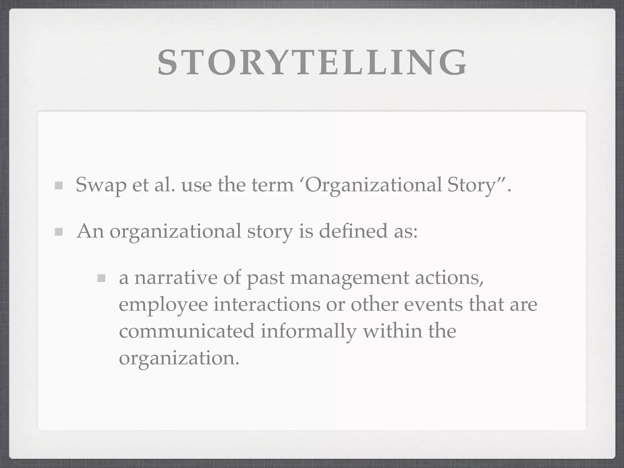 STORYTELLING
Swap et al. use the term ‘Organizational Story”.
An organizational story is defined as:
a narrative of past management actions,
employee interactions or other events that are
communicated informally within the
organization.
 