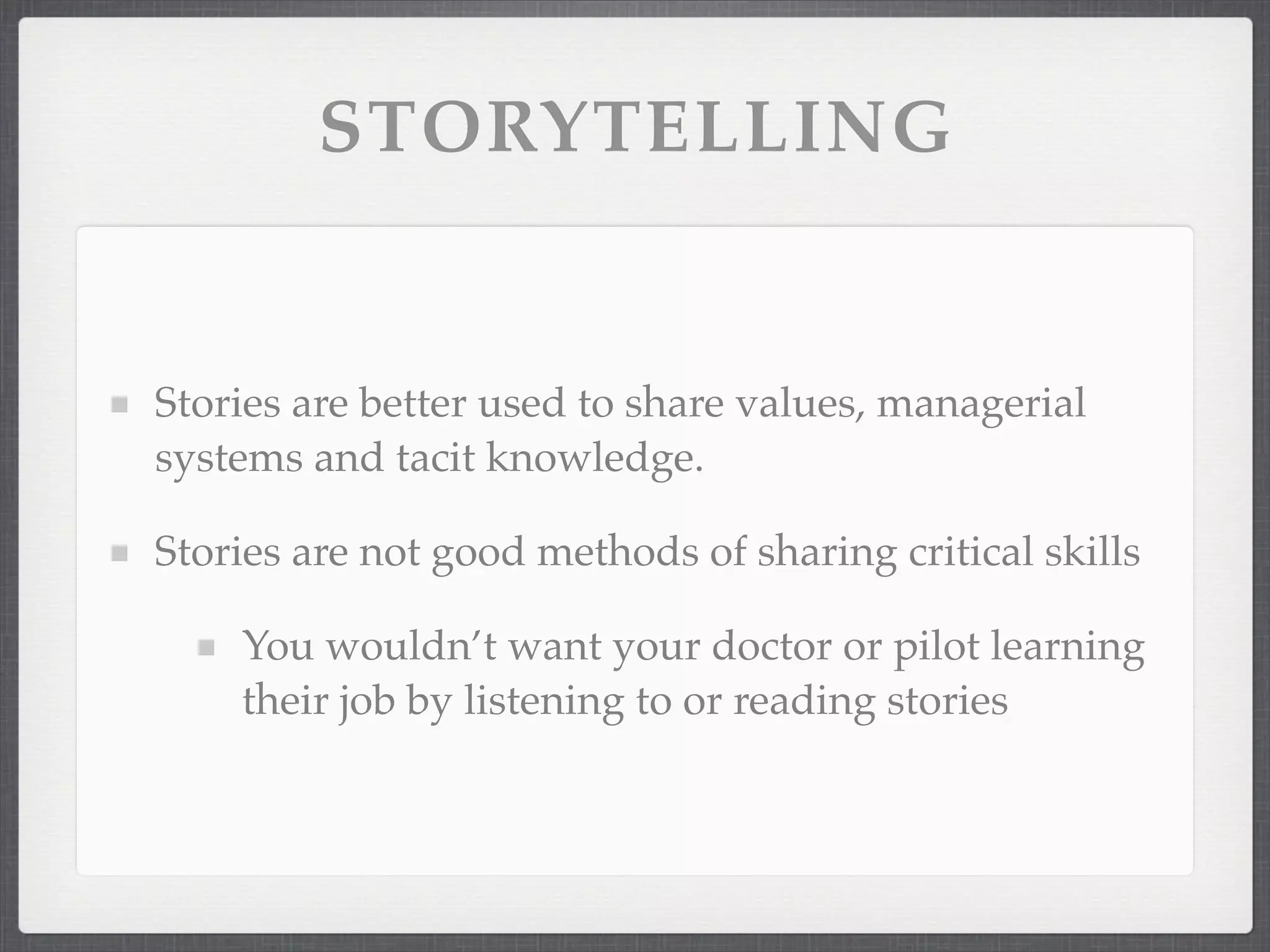 STORYTELLING
Stories are better used to share values, managerial
systems and tacit knowledge.
Stories are not good methods of sharing critical skills
You wouldn’t want your doctor or pilot learning
their job by listening to or reading stories
 