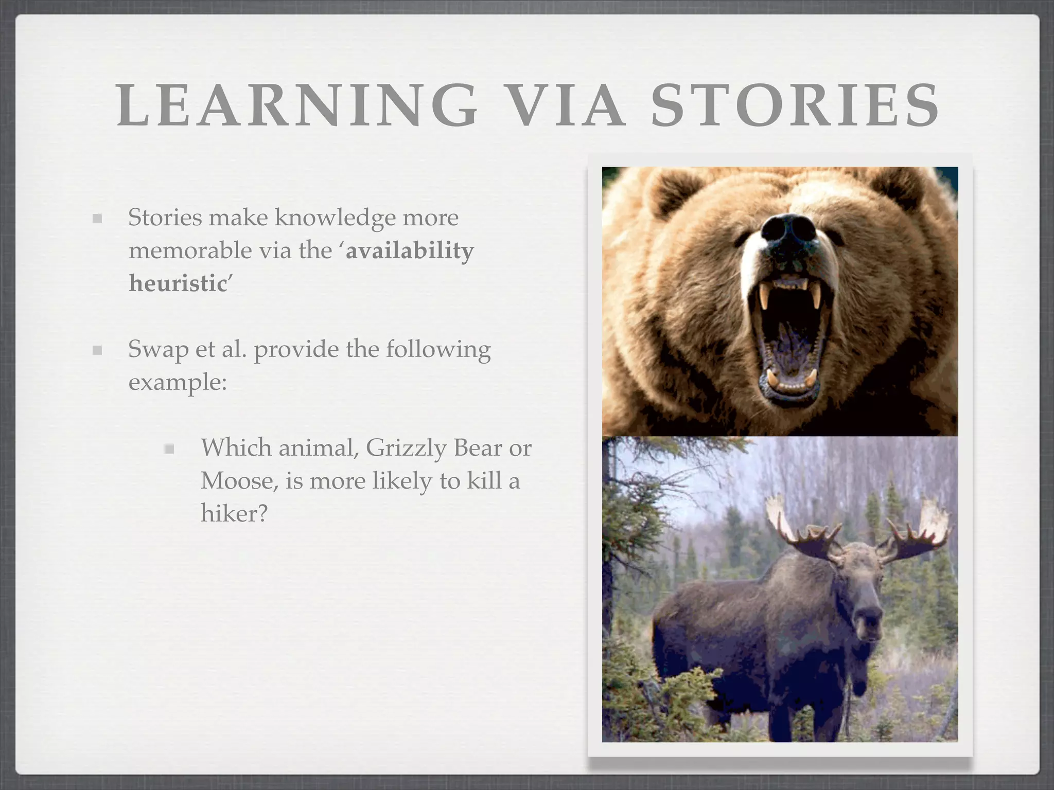 LEARNING VIA STORIES
Stories make knowledge more
memorable via the ‘availability
heuristic’
Swap et al. provide the following
example:
Which animal, Grizzly Bear or
Moose, is more likely to kill a
hiker?
 