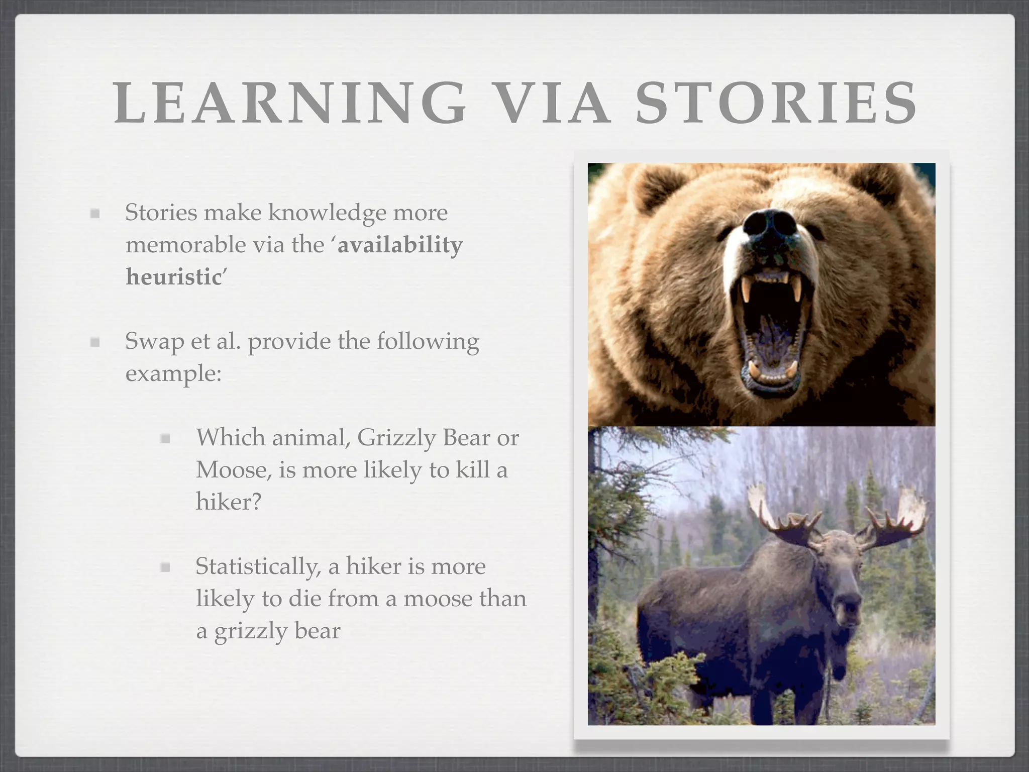 LEARNING VIA STORIES
Stories make knowledge more
memorable via the ‘availability
heuristic’
Swap et al. provide the following
example:
Which animal, Grizzly Bear or
Moose, is more likely to kill a
hiker?
Statistically, a hiker is more
likely to die from a moose than
a grizzly bear
 