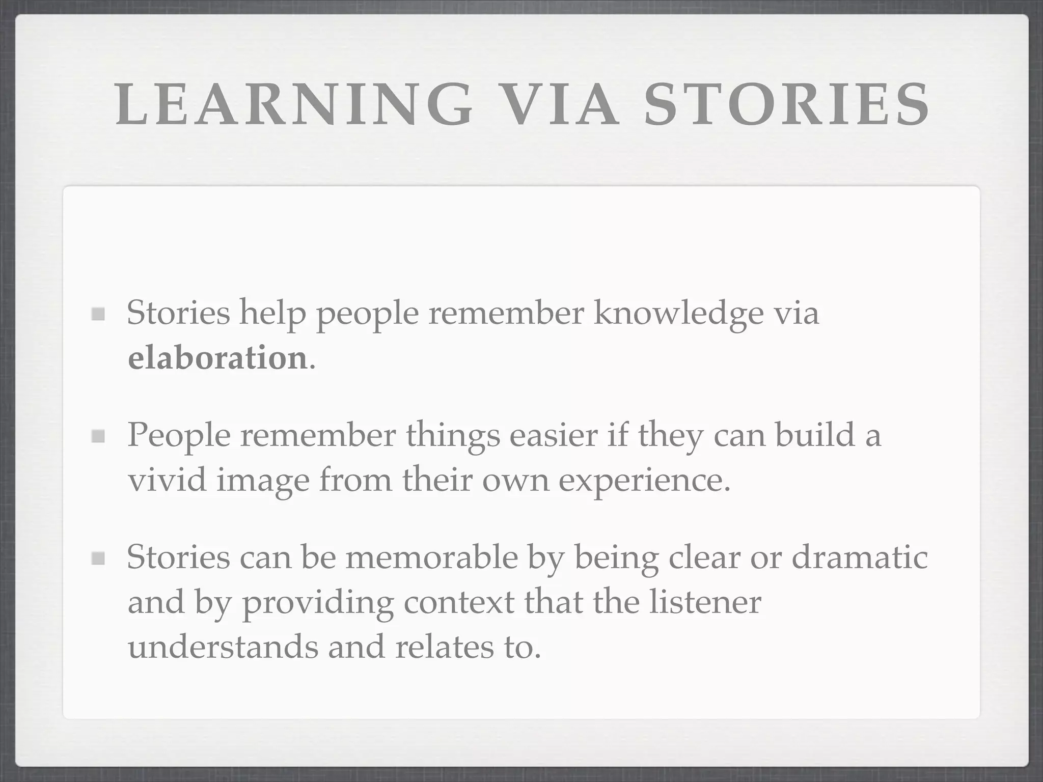 LEARNING VIA STORIES
Stories help people remember knowledge via
elaboration.
People remember things easier if they can build a
vivid image from their own experience.
Stories can be memorable by being clear or dramatic
and by providing context that the listener
understands and relates to.
 