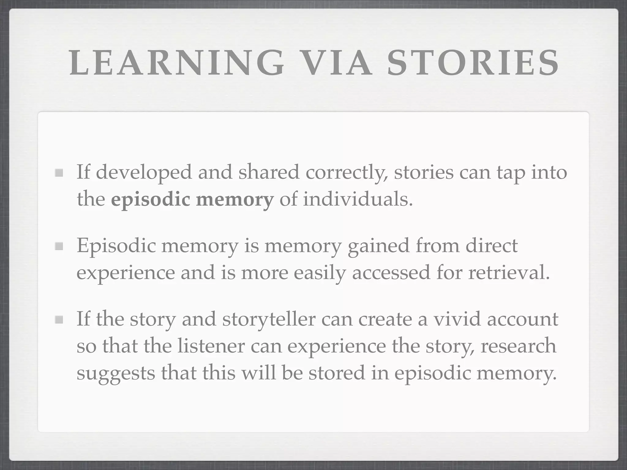 LEARNING VIA STORIES
If developed and shared correctly, stories can tap into
the episodic memory of individuals.
Episodic memory is memory gained from direct
experience and is more easily accessed for retrieval.
If the story and storyteller can create a vivid account
so that the listener can experience the story, research
suggests that this will be stored in episodic memory.
 