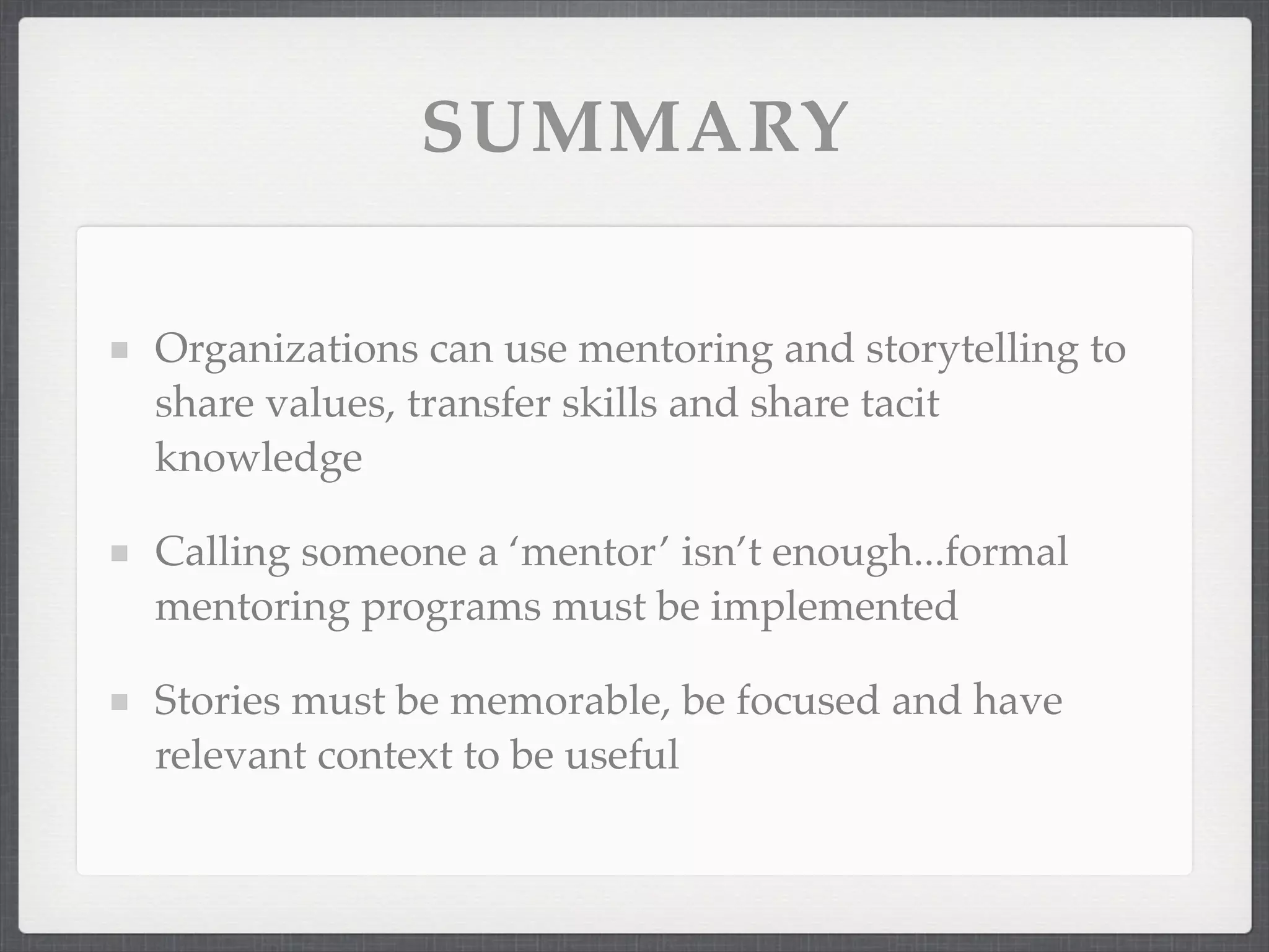 SUMMARY
Organizations can use mentoring and storytelling to
share values, transfer skills and share tacit
knowledge
Calling someone a ‘mentor’ isn’t enough...formal
mentoring programs must be implemented
Stories must be memorable, be focused and have
relevant context to be useful
 
