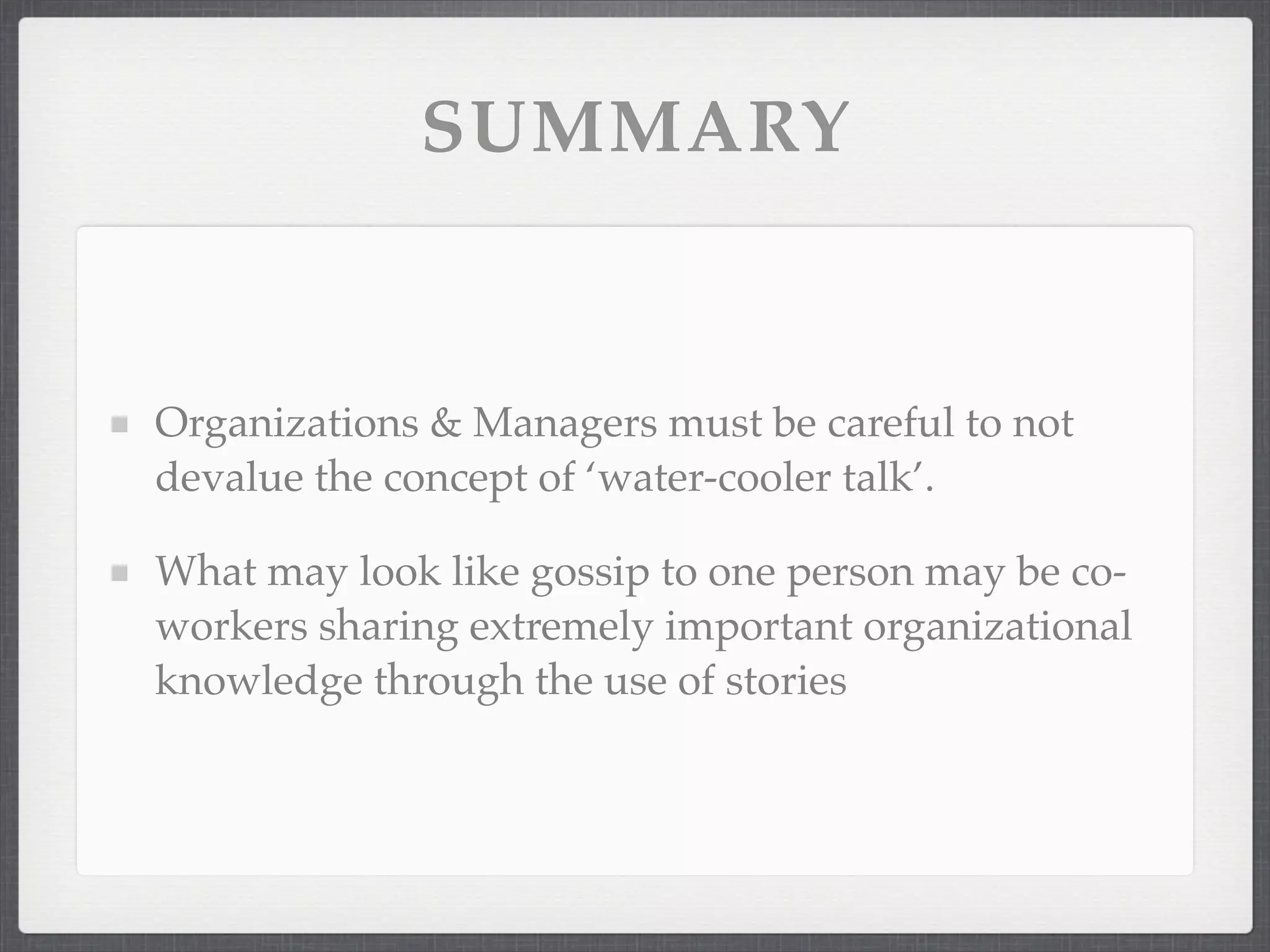 SUMMARY
Organizations & Managers must be careful to not
devalue the concept of ‘water-cooler talk’.
What may look like gossip to one person may be co-
workers sharing extremely important organizational
knowledge through the use of stories
 