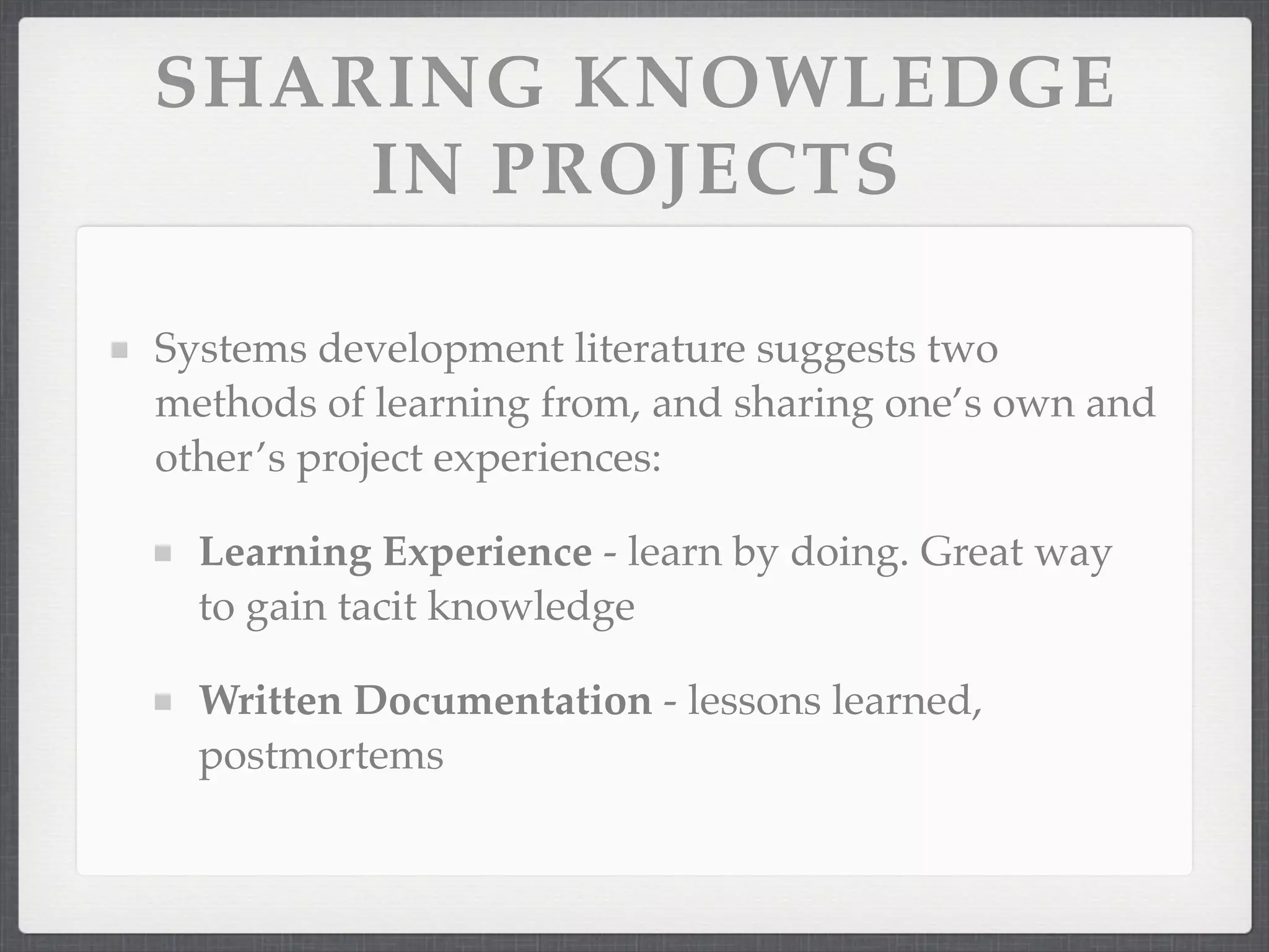 SHARING KNOWLEDGE
IN PROJECTS
Systems development literature suggests two
methods of learning from, and sharing one’s own and
other’s project experiences:
Learning Experience - learn by doing. Great way
to gain tacit knowledge
Written Documentation - lessons learned,
postmortems
 